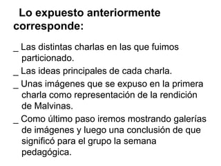 Lo expuesto anteriormente
corresponde:
_ Las distintas charlas en las que fuimos
  particionado.
_ Las ideas principales de cada charla.
_ Unas imágenes que se expuso en la primera
  charla como representación de la rendición
  de Malvinas.
_ Como último paso iremos mostrando galerías
  de imágenes y luego una conclusión de que
  significó para el grupo la semana
  pedagógica.
 