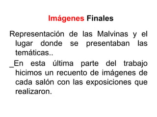 Imágenes Finales
Representación de las Malvinas y el
 lugar donde se presentaban las
 temáticas..
_En esta última parte del trabajo
 hicimos un recuento de imágenes de
 cada salón con las exposiciones que
 realizaron.
 