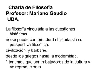 Charla de Filosofía
Profesor: Mariano Gaudio
UBA.
La filosofía vinculada a las cuestiones
   históricas.
no se puede comprender la historia sin su
   perspectiva filosófica.
civilización y barbarie.
desde los griegos hasta la modernidad.
* tenemos que ser trabajadores de la cultura y
   no reproductores.
 