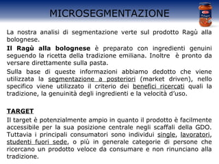 MICROSEGMENTAZIONE
La nostra analisi di segmentazione verte sul prodotto Ragù alla
bolognese.
Il Ragù alla bolognese è preparato con ingredienti genuini
seguendo la ricetta della tradizione emiliana. Inoltre è pronto da
versare direttamente sulla pasta.
Sulla base di queste informazioni abbiamo dedotto che viene
utilizzata la segmentazione a posteriori (market driven), nello
specifico viene utilizzato il criterio dei benefici ricercati quali la
tradizione, la genuinità degli ingredienti e la velocità d’uso.
TARGET
Il target è potenzialmente ampio in quanto il prodotto è facilmente
accessibile per la sua posizione centrale negli scaffali della GDO.
Tuttavia i principali consumatori sono individui single, lavoratori,
studenti fuori sede, o più in generale categorie di persone che
ricercano un prodotto veloce da consumare e non rinunciano alla
tradizione.
 