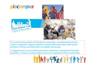 È un corso teorico-pratico di educazione alimentare, completamente gratuito,
rivolto a insegnanti, ragazzi e genitori a partire dalle terze classi delle scuole
primarie di Parma che aderiscono al progetto Giocampus.
L’insegnamento di una corretta educazione alimentare, veicolato dal Comitato
scientifico, è messo in pratica nelle cucine con il supporto di chef e nutrizionisti.
 