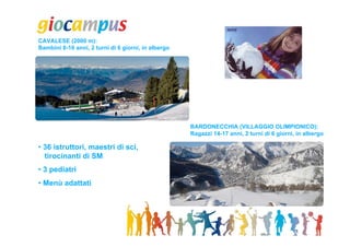 CAVALESE (2000 m):
Bambini 8-10 anni, 2 turni di 6 giorni, in albergo




                                                     BARDONECCHIA (VILLAGGIO OLIMPIONICO):
                                                     Ragazzi 14-17 anni, 2 turni di 6 giorni, in albergo

• 36 istruttori, maestri di sci,
  tirocinanti di SM
• 3 pediatri
• Menù adattati
 
