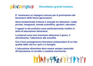 Diventiamo grandi insieme


E’ necessario un impegno comune per la promozione del
benessere delle future generazioni.
Sono fondamentali sintonia e sinergie tra istituzioni, realtà
private, insegnanti, mondo scientifico, genitori, educatori.
I ragazzi in età evolutiva sono particolarmente ricettivi in
tema di educazione alimentare.
I contenuti sono loro trasmessi attraverso il gioco, il
divertimento, l’attenzione alla socialità.
Con il loro protagonismo diventano ambasciatori di un’alta
qualità della vita tra i pari e in famiglia.
L’educazione alimentare deve essere sempre associata
all’educazione al corretto e costante movimento.
 