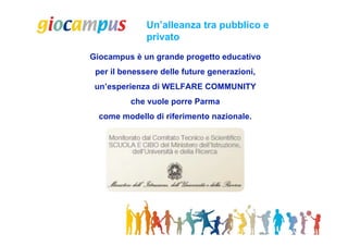 Un’alleanza tra pubblico e
              privato
Giocampus è un grande progetto educativo
 per il benessere delle future generazioni,
 un’esperienza di WELFARE COMMUNITY
          che vuole porre Parma
  come modello di riferimento nazionale.
 