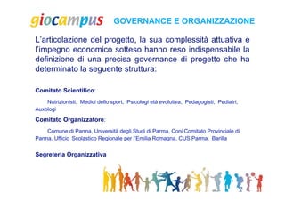 GOVERNANCE E ORGANIZZAZIONE

L’articolazione del progetto, la sua complessità attuativa e
l’impegno economico sotteso hanno reso indispensabile la
definizione di una precisa governance di progetto che ha
determinato la seguente struttura:

Comitato Scientifico:
    Nutrizionisti, Medici dello sport, Psicologi età evolutiva, Pedagogisti, Pediatri,
Auxologi
Comitato Organizzatore:
    Comune di Parma, Università degli Studi di Parma, Coni Comitato Provinciale di
Parma, Ufficio Scolastico Regionale per l’Emilia Romagna, CUS Parma, Barilla


Segreteria Organizzativa
 