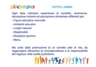 TUTTO L’ANNO

Ogni fase valorizza esperienze di socialità, autonomia,
educazione motoria ed educazione alimentare differenti per:
- Figure educative coinvolte
- Ambienti educativi
- Luoghi naturali
- Stagionalità
- Discipline sportive
- Menu

Ma unite dalla promozione di un corretto stile di vita, da
raggiungere attraverso la consapevolezza e la responsabilità
del ragazzo nelle scelte quotidiane.
 