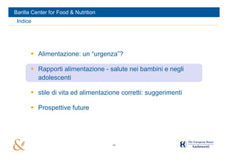 Barilla Center for Food & Nutrition
 Indice




        Alimentazione: un “urgenza”?

        Rapporti alimentazione - salute nei bambini e negli
         adolescenti

        stile di vita ed alimentazione corretti: suggerimenti

        Prospettive future




                                      11
 
