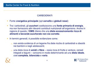 Barilla Center for Food & Nutrition



                                 CARBOIDRATI

  Fonte energetica principale (spt cervello e globuli rossi)

  Tra i carboidrati, gli zuccheri costituiscono una fonte primaria di energia,
   ma non forniscono altri rilevanti contributi nutrizionali all’organismo. Anche in
   ragione di questo, l’OMS ritiene che una dieta eccessivamente ricca di
   alimenti e bevande zuccherate non sia corretta.

  In termini generali, è possibile evidenziare come:

        non esista evidenza di un legame fra diete ricche di carboidrati e obesità
         nei bambini e negli adolescenti;
        una dieta ricca di amidi e fibre – ossia ricca di frutta e verdura, cereali
         integrali e legumi – concorra in modo determinante ad una dieta ideale,
         cioè completa, bilanciata e varia.

                                           16
 
