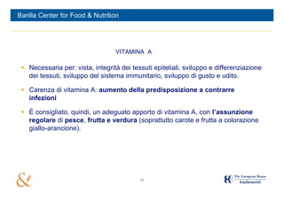 Barilla Center for Food & Nutrition




                                  VITAMINA A

  Necessaria per: vista, integrità dei tessuti epiteliali, sviluppo e differenziazione
   dei tessuti, sviluppo del sistema immunitario, sviluppo di gusto e udito.

  Carenza di vitamina A: aumento della predisposizione a contrarre
   infezioni

  È consigliato, quindi, un adeguato apporto di vitamina A, con l’assunzione
   regolare di pesce, frutta e verdura (soprattutto carote e frutta a colorazione
   giallo-arancione).




                                           17
 