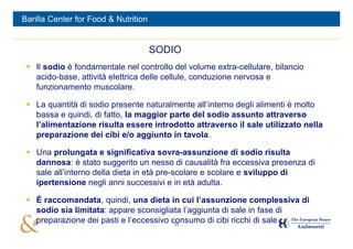 Barilla Center for Food & Nutrition


                                      SODIO
  Il sodio è fondamentale nel controllo del volume extra-cellulare, bilancio
   acido-base, attività elettrica delle cellule, conduzione nervosa e
   funzionamento muscolare.

  La quantità di sodio presente naturalmente all’interno degli alimenti è molto
   bassa e quindi, di fatto, la maggior parte del sodio assunto attraverso
   l’alimentazione risulta essere introdotto attraverso il sale utilizzato nella
   preparazione dei cibi e/o aggiunto in tavola.

  Una prolungata e significativa sovra-assunzione di sodio risulta
   dannosa: è stato suggerito un nesso di causalità fra eccessiva presenza di
   sale all’interno della dieta in età pre-scolare e scolare e sviluppo di
   ipertensione negli anni successivi e in età adulta.

  È raccomandata, quindi, una dieta in cui l’assunzione complessiva di
   sodio sia limitata: appare sconsigliata l’aggiunta di sale in fase di
   preparazione dei pasti e l’eccessivo consumo di cibi ricchi di sale.
                                         23
 