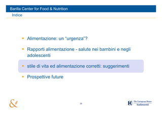 Barilla Center for Food & Nutrition
 Indice




        Alimentazione: un “urgenza”?

        Rapporti alimentazione - salute nei bambini e negli
         adolescenti

        stile di vita ed alimentazione corretti: suggerimenti

        Prospettive future




                                      26
 