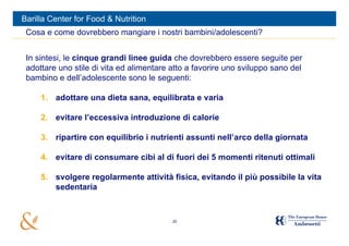 Barilla Center for Food & Nutrition
 Cosa e come dovrebbero mangiare i nostri bambini/adolescenti?


 In sintesi, le cinque grandi linee guida che dovrebbero essere seguite per
 adottare uno stile di vita ed alimentare atto a favorire uno sviluppo sano del
 bambino e dell’adolescente sono le seguenti:

     1. adottare una dieta sana, equilibrata e varia

     2. evitare l’eccessiva introduzione di calorie

     3. ripartire con equilibrio i nutrienti assunti nell’arco della giornata

     4. evitare di consumare cibi al di fuori dei 5 momenti ritenuti ottimali

     5. svolgere regolarmente attività fisica, evitando il più possibile la vita
        sedentaria



                                          29
 
