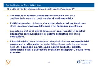 Barilla Center for Food & Nutrition
 Che stile di vita dovrebbero adottare i nostri bambini/adolescenti?

  La salute di un bambino/adolescente è associata oltre che a
   un’alimentazione sana e corretta anche al movimento fisico.

  L’attività motoria contribuisce a bruciare calorie, scaricare tensione e
   stress, migliorare lo stato dell’umore e del benessere psicologico.

  La costante pratica di attività fisica e sport apporta notevoli benefici
   all’apparato cardiovascolare e al sistema scheletrico oltre che al
   metabolismo.

  L’inattività fisica non è soltanto una delle principali cause responsabili del
   sovrappeso e dell’obesità, ma anche dello sviluppo, nelle fasi successive
   della vita, di patologie croniche quali malattie cardiache, diabete,
   ipertensione, stipsi e diverticolosi intestinale, osteoporosi, alcune forme
   di cancro.


                                         30
 