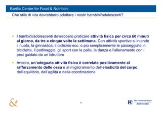 Barilla Center for Food & Nutrition
 Che stile di vita dovrebbero adottare i nostri bambini/adolescenti?




  I bambini/adolescenti dovrebbero praticare attività fisica per circa 60 minuti
   al giorno, da tre a cinque volte la settimana. Con attività sportive si intende
   il nuoto, la ginnastica, il ciclismo ecc. o più semplicemente le passeggiate in
   bicicletta, il pattinaggio, gli sport con la palla, la danza e l’allenamento con i
   pesi guidato da un istruttore

  Ancora, un’adeguata attività fisica è correlata positivamente al
   rafforzamento delle ossa e al miglioramento dell’elasticità del corpo,
   dell’equilibrio, dell’agilità e della coordinazione




                                          32
 