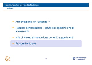 Barilla Center for Food & Nutrition
 Indice




        Alimentazione: un “urgenza”?

        Rapporti alimentazione - salute nei bambini e negli
         adolescenti

        stile di vita ed alimentazione corretti: suggerimenti

        Prospettive future




                                      33
 
