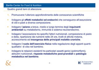 Barilla Center for Food & Nutrition
 Quattro grandi temi di attenzione

 1. Promuovere l’ulteriore approfondimento delle conoscenze scientifiche

    Indagare gli effetti metabolici ed endocrini che conseguono all’assunzione
     di cibi e pasti a diversa composizione.
    Indagare l’azione a breve, medio e lungo termine degli inquinanti
     ambientali su metabolismo, immunità e sistema neuroendocrino.
    Indagare l’associazione tra specifici fattori nutrizionali, composizione di pasto
     e dieta, ripartizione dei nutrienti nelle 24 ore, livelli di attività motoria,
     accrescimento ed insorgenza delle principali malattie croniche.
    Indagare il ruolo dell’esercizio fisico nella regolazione degli apporti quanti-
     qualitativi di cibo nel bambino.
    Indagare le relazioni esistenti tra particolari assetti genici (polimorfismi),
     abitudini nutrizionali, risposte metaboliche post-prandiali e patologia
     metabolica nel bambino.

                                           35
 