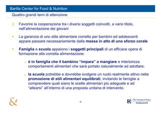 Barilla Center for Food & Nutrition
 Quattro grandi temi di attenzione

 2. Favorire la cooperazione tra i diversi soggetti coinvolti, a vario titolo,
    nell’alimentazione dei giovani

    La garanzia di uno stile alimentare corretto per bambini ed adolescenti
     appare passare necessariamente dalla messa in atto di uno sforzo corale

    Famiglia e scuola appaiono i soggetti principali di un efficace opera di
     formazione alla corretta alimentazione:

           è in famiglia che il bambino “impara” a mangiare e interiorizza
            comportamenti alimentari che sarà portato naturalmente ad adottare;

           la scuola potrebbe e dovrebbe svolgere un ruolo realmente attivo nella
            promozione di stili alimentari equilibrati, invitando le famiglie a
            comprendere quali siano le scelte alimentari più adeguate e ad
            “allearsi” all’interno di una proposta unitaria di intervento.


                                           36
 