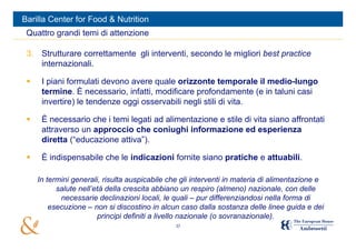 Barilla Center for Food & Nutrition
 Quattro grandi temi di attenzione

 3. Strutturare correttamente gli interventi, secondo le migliori best practice
    internazionali.

     I piani formulati devono avere quale orizzonte temporale il medio-lungo
      termine. È necessario, infatti, modificare profondamente (e in taluni casi
      invertire) le tendenze oggi osservabili negli stili di vita.

     È necessario che i temi legati ad alimentazione e stile di vita siano affrontati
      attraverso un approccio che coniughi informazione ed esperienza
      diretta (“educazione attiva”).

     È indispensabile che le indicazioni fornite siano pratiche e attuabili.

     In termini generali, risulta auspicabile che gli interventi in materia di alimentazione e
           salute nell’età della crescita abbiano un respiro (almeno) nazionale, con delle
            necessarie declinazioni locali, le quali – pur differenziandosi nella forma di
         esecuzione – non si discostino in alcun caso dalla sostanza delle linee guida e dei
                        principi definiti a livello nazionale (o sovranazionale).
                                                37
 