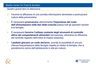 Barilla Center for Food & Nutrition
 Quattro grandi temi di attenzione

 4. Favorire la diffusione di una corretta informazione alimentare e promuovere
    cultura della prevenzione

    È necessario promuovere ulteriormente l’importanza del ruolo
     dell’alimentazione nelle fasi della crescita presso tutti gli operatori sanitari
     e le famiglie.

    È necessario favorire l’utilizzo costante degli strumenti di controllo
     attivo dei comportamenti alimentari (ad esempio, attraverso la diffusione
     del controllo regolare dell’indice di massa corporea).

    I pediatri giocano un ruolo decisivo, avendo la possibilità di una più
     intensa frequentazione delle famiglie rispetto ai medici di famiglia, che si
     prenderanno carico dell’adolescente in età più matura.




                                          38
 