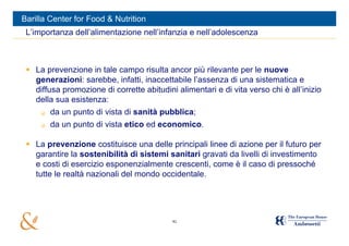 Barilla Center for Food & Nutrition
 L’importanza dell’alimentazione nell’infanzia e nell’adolescenza



  La prevenzione in tale campo risulta ancor più rilevante per le nuove
   generazioni: sarebbe, infatti, inaccettabile l’assenza di una sistematica e
   diffusa promozione di corrette abitudini alimentari e di vita verso chi è all’inizio
   della sua esistenza:
        da un punto di vista di sanità pubblica;
        da un punto di vista etico ed economico.

  La prevenzione costituisce una delle principali linee di azione per il futuro per
   garantire la sostenibilità di sistemi sanitari gravati da livelli di investimento
   e costi di esercizio esponenzialmente crescenti, come è il caso di pressoché
   tutte le realtà nazionali del mondo occidentale.




                                           41
 