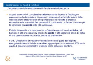 Barilla Center for Food & Nutrition
 L’importanza dell’alimentazione nell’infanzia e nell’adolescenza

 Apporti eccessivi di complessive calorie assunte rispetto al fabbisogno
  promuovono la deposizione di grasso in eccesso ed un’accelerazione della
  crescita anche staturale oltre che ponderale: una velocità di crescita
  eccessiva nelle immediati fasi postnatali è considerata un fattore di rischio per
  la comparsa di obesità nelle età successive.

 È stata riscontrata una relazione fra un’elevata assunzione di proteine nei
  bambini in età pre-scolare (2 anni) e l’obesità in età scolare (8 anni). Si tratta
  di una osservazione importante, anche se preliminare.

 Il U.K. Department of Health3 evidenzia come una quota dell’apporto
  energetico totale ascrivibile a zuccheri aggiunti pari o superiore al 30% sia in
  grado di generare significativi problemi per la salute del bambino.


              3
                  Department of Health, United Kingdom. “Dietary sugars and human disease”. London, H.M.
                         Stationery Office, 1989 (Report on Health and Social Subjects, No. 37).
                                                           42
 