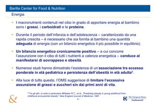 Barilla Center for Food & Nutrition
 Energia

  I macronutrienti contenuti nel cibo in grado di apportare energia al bambino
   sono i grassi, i carboidrati e le proteine.

  Durante il periodo dell’infanzia e dell’adolescenza – caratterizzato da una
   rapida crescita – è necessario che sia fornita al bambino una quantità
   adeguata di energia (con un bilancio energetico il più possibile in equilibrio).

  Un bilancio energetico cronicamente positivo – a cui concorre
   l’assunzione con il cibo di tutti i nutrienti a valenza energetica – conduce al
   manifestarsi di sovrappeso e obesità.

  Numerosi studi hanno dimostrato l’esistenza di un’associazione tra eccesso
   ponderale in età pediatrica e persistenza dell’obesità in età adulta8.

  Alla luce di tutto questo, l’OMS suggerisce di limitare l’eccessiva
   assunzione di grassi e zuccheri sin dai primi anni di vita.

           8
            Tra gli altri, si veda in particolare Whitaker R.C., et al., “Predicting obesity in young adulthood from
           childhood and parental obesity”, New England Journal of Medicine, 1997
                                                                43
 