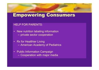 Empowering Consumers
HELP FOR PARENTS:

• New nutrition labeling information
   – private sector cooperation

• Rx for Healthier Living
   – American Academy of Pediatrics

• Public Information Campaign
   – Cooperation with major media
 