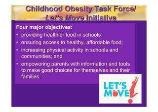 Childhood Obesity Task Force/
        Let’s Move Initiative
Four major objectives:
• providing healthier food in schools
• ensuring access to healthy, affordable food;
• increasing physical activity in schools and
  communities; and
• empowering parents with information and tools
  to make good choices for themselves and their
  families.
 
