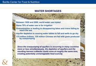 WATER SHORTAGES Between 1950 and 2000, world water use tripled Some 70% of water use is for irrigation  Overextraction is leading to disappearing lakes and rivers failing to reach the sea Aquifer depletion is causing water tables to fall and wells to go dry 175 million Indians, 130 million Chinese are fed with grain produced by overpumping Since the overpumping of aquifers is occurring in many countries more or less simultaneously, the depletion of aquifers and the resulting harvest cutbacks could come at roughly the same time, creating potentially unmanageable food scarcity. Photo Credit: Yann Arthus-Bertrand 