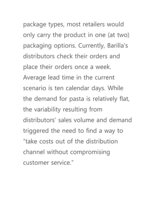 package types, most retailers would
only carry the product in one (at two)
packaging options. Currently, Barilla’s
distributors check their orders and
place their orders once a week.
Average lead time in the current
scenario is ten calendar days. While
the demand for pasta is relatively flat,
the variability resulting from
distributors’ sales volume and demand
triggered the need to find a way to
“take costs out of the distribution
channel without compromising
customer service.”
 