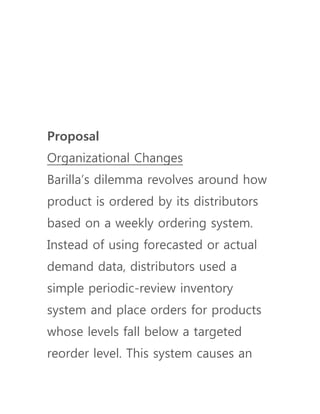 Proposal
Organizational Changes
Barilla’s dilemma revolves around how
product is ordered by its distributors
based on a weekly ordering system.
Instead of using forecasted or actual
demand data, distributors used a
simple periodic-review inventory
system and place orders for products
whose levels fall below a targeted
reorder level. This system causes an
 