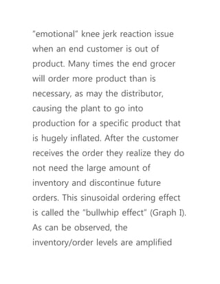 “emotional” knee jerk reaction issue
when an end customer is out of
product. Many times the end grocer
will order more product than is
necessary, as may the distributor,
causing the plant to go into
production for a specific product that
is hugely inflated. After the customer
receives the order they realize they do
not need the large amount of
inventory and discontinue future
orders. This sinusoidal ordering effect
is called the “bullwhip effect” (Graph I).
As can be observed, the
inventory/order levels are amplified
 