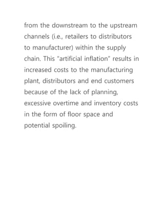 from the downstream to the upstream
channels (i.e., retailers to distributors
to manufacturer) within the supply
chain. This “artificial inflation” results in
increased costs to the manufacturing
plant, distributors and end customers
because of the lack of planning,
excessive overtime and inventory costs
in the form of floor space and
potential spoiling.
 