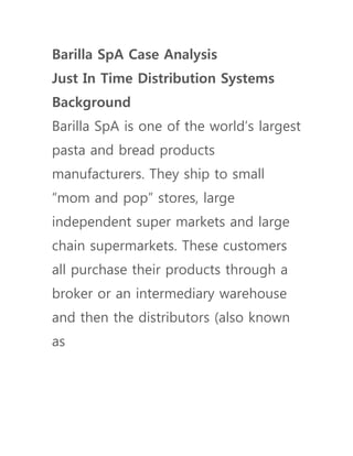 Barilla SpA Case Analysis
Just In Time Distribution Systems
Background
Barilla SpA is one of the world’s largest
pasta and bread products
manufacturers. They ship to small
“mom and pop” stores, large
independent super markets and large
chain supermarkets. These customers
all purchase their products through a
broker or an intermediary warehouse
and then the distributors (also known
as
 