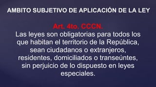 Art. 4to. CCCN.
Las leyes son obligatorias para todos los
que habitan el territorio de la República,
sean ciudadanos o extranjeros,
residentes, domiciliados o transeúntes,
sin perjuicio de lo dispuesto en leyes
especiales.
AMBITO SUBJETIVO DE APLICACIÓN DE LA LEY
 