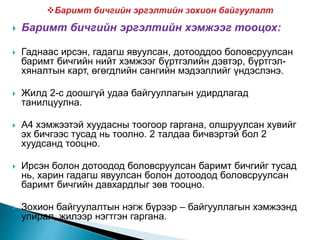  Баримт бичгийн эргэлтийн хэмжээг тооцох:
 Гаднаас ирсэн, гадагш явуулсан, дотооддоо боловсруулсан
баримт бичгийн нийт хэмжээг бүртгэлийн дэвтэр, бүртгэл-
хяналтын карт, өгөгдлийн сангийн мэдээллийг үндэслэнэ.
 Жилд 2-с доошгүй удаа байгууллагын удирдлагад
танилцуулна.
 А4 хэмжээтэй хуудасны тоогоор гаргана, олшруулсан хувийг
эх бичгээс тусад нь тоолно. 2 талдаа бичвэртэй бол 2
хуудсанд тооцно.
 Ирсэн болон дотоодод боловсруулсан баримт бичгийг тусад
нь, харин гадагш явуулсан болон дотоодод боловсруулсан
баримт бичгийн давхардлыг зөв тооцно.
 Зохион байгуулалтын нэгж бүрээр – байгууллагын хэмжээнд
улирал, жилээр нэгтгэн гаргана.
 