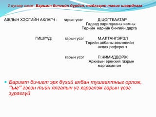 АЖЛЫН ХЭСГИЙН АХЛАГЧ : гарын үсэг Д.ЦОГТБААТАР
Гадаад харилцааны яамны
Төрийн нарийн бичгийн дарга
ГИШҮҮД: гарын үсэг М.АЛТАНГЭРЭЛ
Төрийн албаны зөвлөлийн
ахлах референт
гарын үсэг П.ЧИМИДДОРЖ
Архивын ерөнхий газрын
мэргэжилтэн
 Баримт бичигт эрх бүхий албан тушаалтныг орлож,
“ыг” гэсэн тийн ялгалын үг хэрэглэж гарын үсэг
зурахгүй
2 дугаар хэсэг: Баримт бичгийн бүрдэл, тэдгээрт тавих шаардлага
 