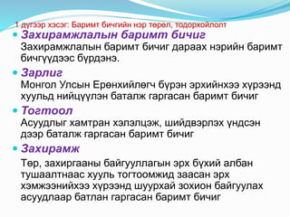 1 дүгээр хэсэг: Баримт бичгийн нэр төрөл, тодорхойлолт
 Захирамжлалын баримт бичиг
Захирамжлалын баримт бичиг дараах нэрийн баримт
бичгүүдээс бүрдэнэ.
 Зарлиг
Монгол Улсын Ерөнхийлөгч бүрэн эрхийнхээ хүрээнд
хуульд нийцүүлэн баталж гаргасан баримт бичиг
 Тогтоол
Асуудлыг хамтран хэлэлцэж, шийдвэрлэх үндсэн
дээр баталж гаргасан баримт бичиг
 Захирамж
Төр, захиргааны байгууллагын эрх бүхий албан
тушаалтнаас хууль тогтоомжид заасан эрх
хэмжээнийхээ хүрээнд шуурхай зохион байгуулах
асуудлаар батлан гаргасан баримт бичиг
 