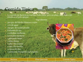  La comida de Barinas es mas que todo carne pero un plato muy típico del
    estado es el palo apique:
                                       Ingredientes
   500 grs. de frijoles blancos o rojos
   2 Lt de agua
   250 grs. de tocino picado
   8 dientes de ajo
   2 cebollas medianas
   5 tomates maduros
   1 pimiento verde
   2 ajíes dulces
   1 cdta. De comino
   1 cdta. De tomillo
   2 clavos de olor
   2 pedacitos de papelón sal al gusto


       Barinas                       Elías Quevedo             Comida Típica
 