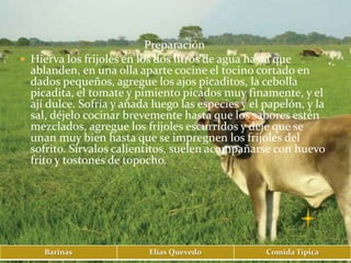Preparación
 Hierva los frijoles en los dos litros de agua hasta que
  ablanden, en una olla aparte cocine el tocino cortado en
  dados pequeños, agregue los ajos picaditos, la cebolla
  picadita, el tomate y pimiento picados muy finamente, y el
  ají dulce. Sofría y añada luego las especies y el papelón, y la
  sal, déjelo cocinar brevemente hasta que los sabores estén
  mezclados, agregue los frijoles escurridos y deje que se
  unan muy bien hasta que se impregnen los frijoles del
  sofrito. Sírvalos calientitos, suelen acompañarse con huevo
  frito y tostones de topocho.




     Barinas               Elías Quevedo            Comida Típica
 