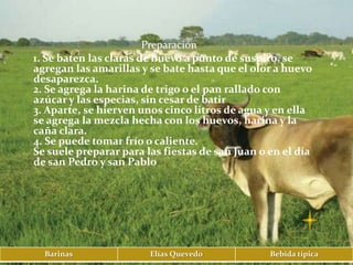 Preparación
1. Se baten las claras de huevo a punto de suspiro, se
agregan las amarillas y se bate hasta que el olor a huevo
desaparezca.
2. Se agrega la harina de trigo o el pan rallado con
azúcar y las especias, sin cesar de batir
3. Aparte, se hierven unos cinco litros de agua y en ella
se agrega la mezcla hecha con los huevos, harina y la
caña clara.
4. Se puede tomar frío o caliente.
Se suele preparar para las fiestas de san Juan o en el día
de san Pedro y san Pablo




  Barinas               Elías Quevedo            Bebida típica
 