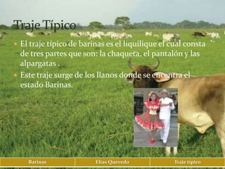  El traje típico de barinas es el liquilique el cual consta
  de tres partes que son: la chaqueta, el pantalón y las
  alpargatas .
 Este traje surge de los llanos donde se encentra el
  estado Barinas.




    Barinas              Elías Quevedo            Traje típico
 
