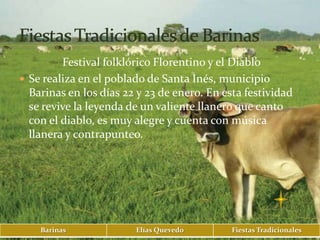 Festival folklórico Florentino y el Diablo
 Se realiza en el poblado de Santa Inés, municipio
  Barinas en los días 22 y 23 de enero. En esta festividad
  se revive la leyenda de un valiente llanero que canto
  con el diablo, es muy alegre y cuenta con música
  llanera y contrapunteo.




    Barinas             Elías Quevedo        Fiestas Tradicionales
 