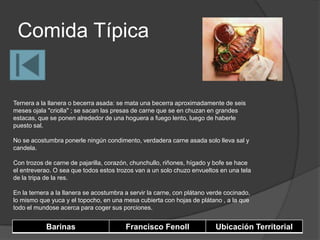 Comida Típica


Ternera a la llanera o becerra asada: se mata una becerra aproximadamente de seis
meses ojala "criolla" ; se sacan las presas de carne que se en chuzan en grandes
estacas, que se ponen alrededor de una hoguera a fuego lento, luego de haberle
puesto sal.

No se acostumbra ponerle ningún condimento, verdadera carne asada solo lleva sal y
candela.

Con trozos de carne de pajarilla, corazón, chunchullo, riñones, hígado y bofe se hace
el entreverao. O sea que todos estos trozos van a un solo chuzo envueltos en una tela
de la tripa de la res.

En la ternera a la llanera se acostumbra a servir la carne, con plátano verde cocinado,
lo mismo que yuca y el topocho, en una mesa cubierta con hojas de plátano , a la que
todo el mundose acerca para coger sus porciones.


            Barinas                      Francisco Fenoll                 Ubicación Territorial
 