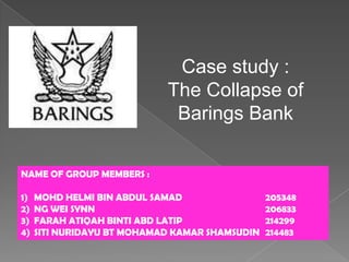 Case study :
                            The Collapse of
                             Barings Bank

NAME OF GROUP MEMBERS :

1)   MOHD HELMI BIN ABDUL SAMAD                 205348
2)   NG WEI SYNN                                206833
3)   FARAH ATIQAH BINTI ABD LATIP               214299
4)   SITI NURIDAYU BT MOHAMAD KAMAR SHAMSUDIN   214483
 