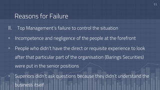 Reasons for Failure
II. Top Management’s failure to control the situation
▫ Incompetence and negligence of the people at the forefront
▫ People who didn’t have the direct or requisite experience to look
after that particular part of the organisation (Barings Securities)
were put in the senior positions
▫ Superiors didn’t ask questions because they didn’t understand the
business itself
11
 
