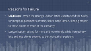 Reasons for Failure
▫ Credit risk - When the Barings London office used to send the funds
for margin requirements of their clients in the SIMEX, lending money
to these clients to trade at the exchange
▫ Leeson kept on asking for more and more funds, while increasingly
less and less clients seemed to be closing their positions
13
 