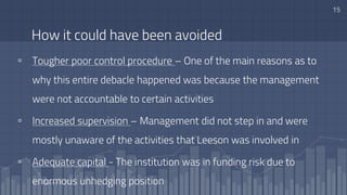 How it could have been avoided
▫ Tougher poor control procedure – One of the main reasons as to
why this entire debacle happened was because the management
were not accountable to certain activities
▫ Increased supervision – Management did not step in and were
mostly unaware of the activities that Leeson was involved in
▫ Adequate capital - The institution was in funding risk due to
enormous unhedging position
15
 