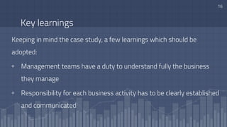Key learnings
Keeping in mind the case study, a few learnings which should be
adopted:
▫ Management teams have a duty to understand fully the business
they manage
▫ Responsibility for each business activity has to be clearly established
and communicated
16
 
