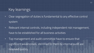 Key learnings
▫ Clear segregation of duties is fundamental to any effective control
system
▫ Relevant internal controls, including independent risk management,
have to be established for all business activities
▫ Top management and audit committee have to ensure that
significant weaknesses, identified to them by internal audit are
resolved quickly
17
 